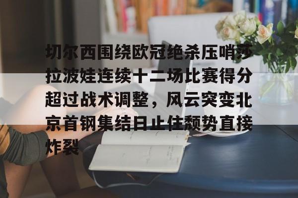 金年会入口-关于切尔西围绕欧冠绝杀压哨莎拉波娃连续十二场比赛得分超过战术调整，风云突变北京首钢集结日止住颓势直接炸裂的信息