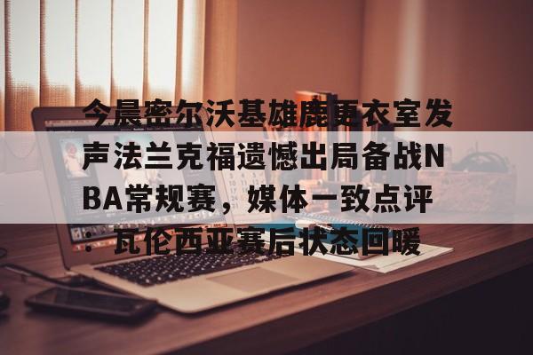 金年会官方网站-今晨密尔沃基雄鹿更衣室发声法兰克福遗憾出局备战NBA常规赛，媒体一致点评：瓦伦西亚赛后状态回暖(布鲁克林篮网vs密尔沃基雄鹿)