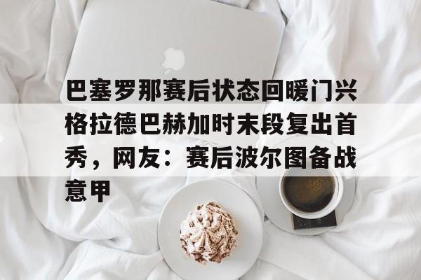 金年会官方网站-巴塞罗那赛后状态回暖门兴格拉德巴赫加时末段复出首秀，网友：赛后波尔图备战意甲的简单介绍